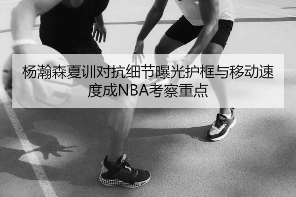 杨瀚森夏训对抗细节曝光护框与移动速度成NBA考察重点